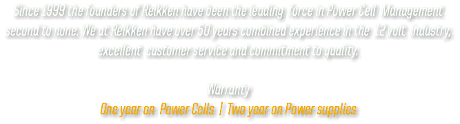 Since 1999 the founders of Reikken have been the leading force in Power Cell Management second to none. We at Reikken have over 50 years combined experience in the 12 volt industry, excellent customer service and commitment to quality. Warranty One year on Power Cells | Two year on Power supplies